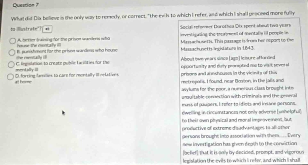 question 7\nwhat did dix believe is the only way to remedy, or correct, “the evils to which i refer, and which i shall proceed more fully to illustrate”?\na better training for the prison wardens who house the mentally ill\nb punishment for the prison wardens who house the mentally ill\nc legislation to create public facilities for the mentally ill\nd forcing families to care for mentally ill relatives at home\nsocial reformer dorothea dix spent about two years investigating the treatment of mentally ill people in massachusetts. this passage is from her report to the massachusetts legislature in 1843.\nabout two years since ago leisure afforded opportunity and duty prompted me to visit several prisons and almshouses in the vicinity of this metropolis. i found, near boston, in the jails and asylums for the poor, a numerous class brought into unsuitable connection with criminals and the general mass of paupers. i refer to idiots and insane persons dwelling in circumstances not only adverse unhelpful to their own physical and moral improvement, but productive of extreme disadvantages to all other persons brought into association with them.... every new investigation has given depth to the conviction belief that it is only by decided, prompt, and vigorous legislation the evils to which i refer, and which i shall