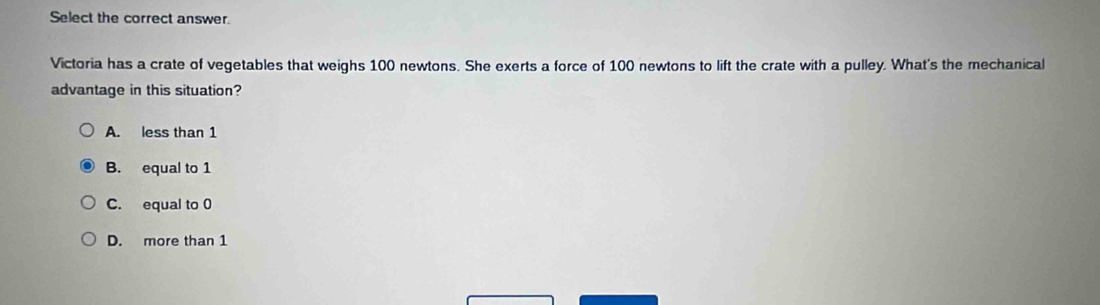 select the correct answer.\nvictoria has a crate of vegetables that weighs 100 newtons. she exerts a force of 100 newtons to lift the crate with a pulley. whats the mechanical advantage in this situation?\na. less than 1\nb. equal to 1\nc. equal to 0\nd. more than 1