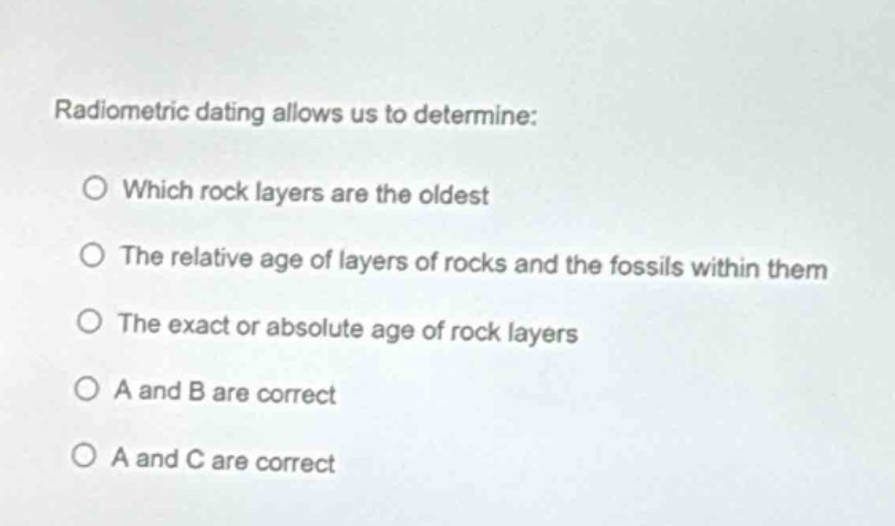 radiometric dating allows us to determine:\no which rock layers are the oldest\no the relative age of layers of rocks and the fossils within them\no the exact or absolute age of rock layers\no a and b are correct\no a and c are correct