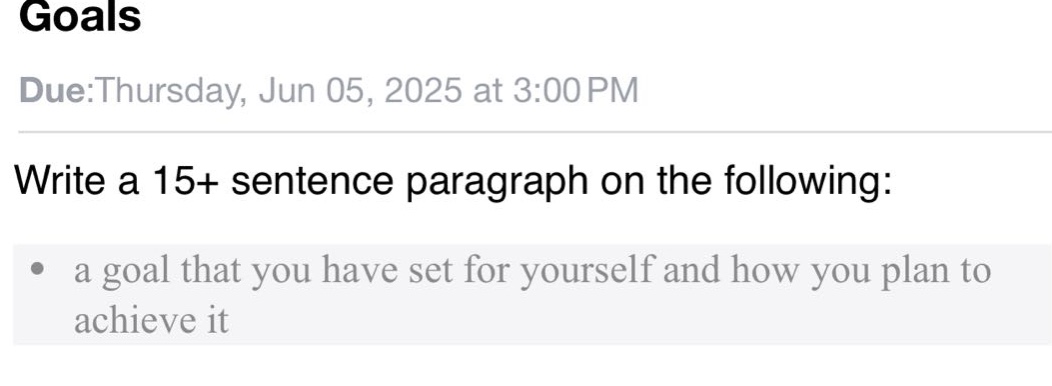 goals\ndue:thursday, jun 05, 2025 at 3:00 pm\nwrite a 15+ sentence paragraph on the following:\n- a goal that you have set for yourself and how you plan to achieve it