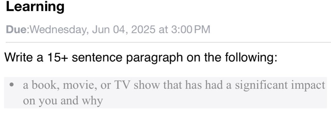 learning\ndue:wednesday, jun 04, 2025 at 3:00 pm\nwrite a 15+ sentence paragraph on the following:\n• a book, movie, or tv show that has had a significant impact on you and why
