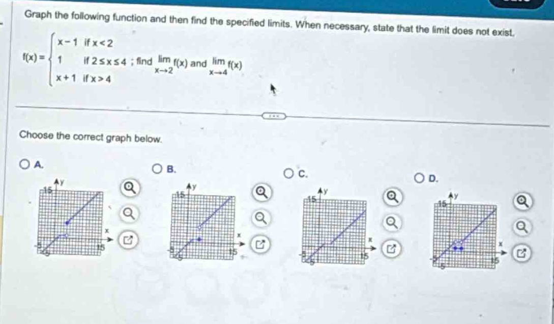 graph the following function and then find the specified limits. when necessary, state that the limit does not exist.\nf(x)=\begin{cases}x - 1&\text{if }x<2\\1&\text{if }2leq xleq4\\x + 1&\text{if }x>4end{cases}\text{; find }lim_{x\rightarrow2}f(x)\text{ and }lim_{x\rightarrow4}f(x)\nchoose the correct graph below.\na.\nb.\nc.\nd.