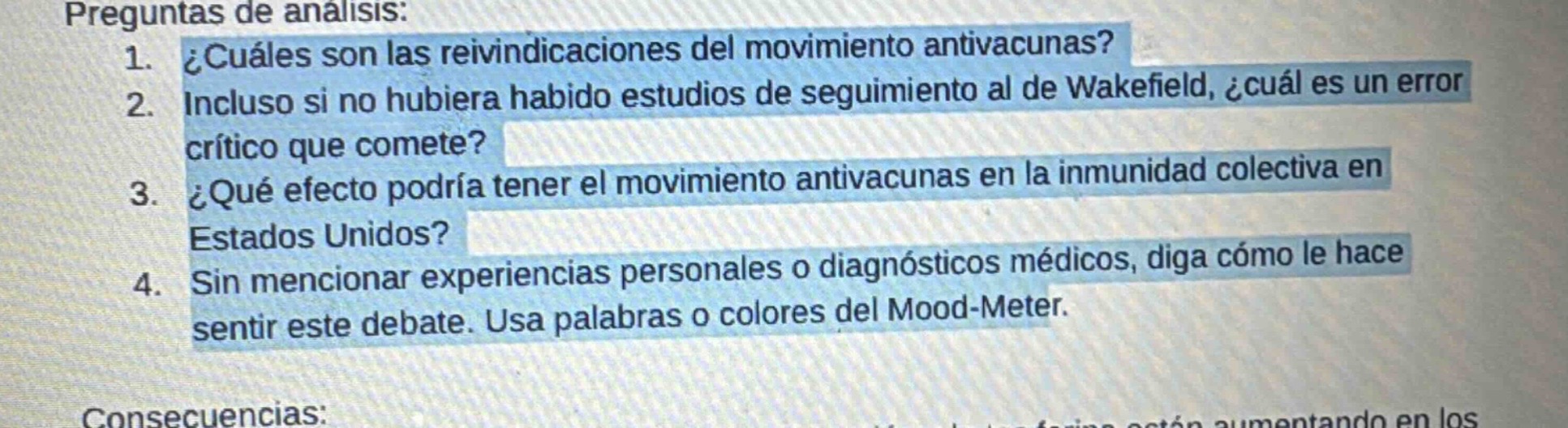 preguntas de análisis:\n1. ¿cuáles son las reivindicaciones del movimiento antivacunas?\n2. incluso si no hubiera habido estudios de seguimiento al de wakefield, ¿cuál es un error crítico que comete?\n3. ¿qué efecto podría tener el movimiento antivacunas en la inmunidad colectiva en estados unidos?\n4. sin mencionar experiencias personales o diagnósticos médicos, diga cómo le hace sentir este debate. usa palabras o colores del mood - meter.\nconsecuencias: