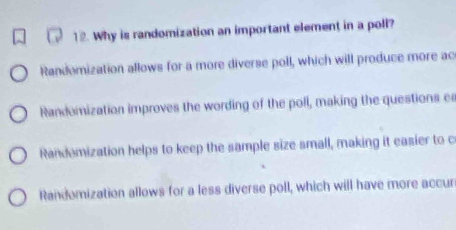 12. why is randomization an important element in a poll?\nrandomization allows for a more diverse poll, which will produce more accurate results.\nrandomization improves the wording of the poll, making the questions easier to understand.\nrandomization helps to keep the sample size small, making it easier to conduct the poll.\nrandomization allows for a less diverse poll, which will have more accurate results.