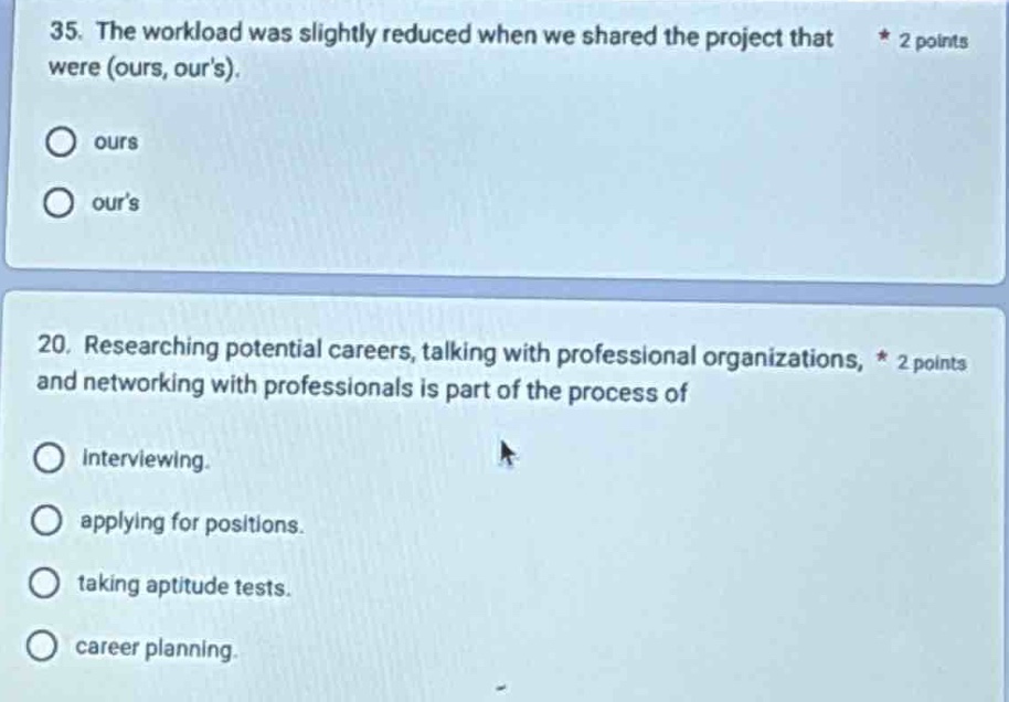 35. the workload was slightly reduced when we shared the project that were (ours, ours). * 2 points\nours\nours\n\n20. researching potential careers, talking with professional organizations, * 2 points and networking with professionals is part of the process of\ninterviewing.\napplying for positions.\ntaking aptitude tests.\ncareer planning.