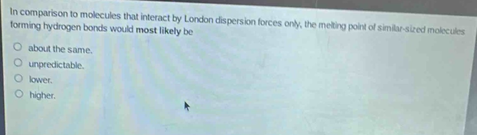 in comparison to molecules that interact by london dispersion forces only, the melting point of similar - sized molecules forming hydrogen bonds would most likely be\no about the same.\no unpredictable.\no lower.\no higher.