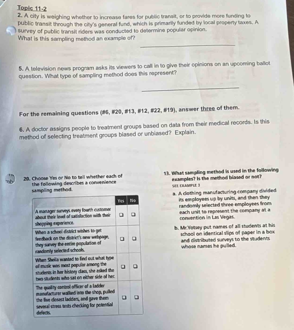 topic 11 - 2\n2. a city is weighing whether to increase fares for public transit, or to provide more funding to public transit through the citys general fund, which is primarily funded by local property taxes. a survey of public transit riders was conducted to determine popular opinion. what is this sampling method an example of?\n\n5. a television news program asks its viewers to call in to give their opinions on an upcoming ballot question. what type of sampling method does this represent?\n\nfor the remaining questions (#6, #20, #13, #12, #22, #19), answer three of them.\n\n6. a doctor assigns people to treatment groups based on data from their medical records. is this method of selecting treatment groups biased or unbiased? explain.\n\n20. choose yes or no to tell whether each of the following describes a convenience sampling method.\nyes no\na manager surveys every fourth customer about their level of satisfaction with their shopping experience.\nwhen a school district wishes to get feedback on the districts new webpage, they survey the entire population of randomly selected schools.\nwhen sheila wanted to find out what type of music was most popular among the students in her history class, she asked the two students who sat on either side of her.\nthe quality control officer of a ladder manufacturer walked into the shop, pulled the five closest ladders, and gave them several stress tests checking for potential defects.\n\n13. what sampling method is used in the following examples? is the method biased or not? see example 3\na. a clothing manufacturing company divided its employees up by units, and then they randomly selected three employees from each unit to represent the company at a convention in las vegas.\nb. mr. yotsey put names of all students at his school on identical slips of paper in a box and distributed surveys to the students whose names he pulled.