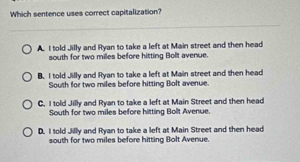 which sentence uses correct capitalization?\na. i told jilly and ryan to take a left at main street and then head south for two miles before hitting bolt avenue.\nb. i told jilly and ryan to take a left at main street and then head south for two miles before hitting bolt avenue.\nc. i told jilly and ryan to take a left at main street and then head south for two miles before hitting bolt avenue.\nd. i told jilly and ryan to take a left at main street and then head south for two miles before hitting bolt avenue.