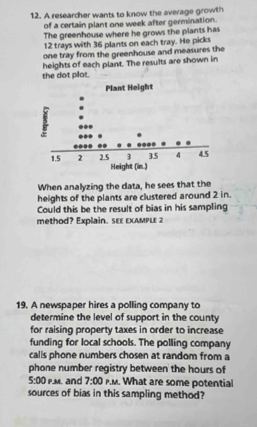 12. a researcher wants to know the average growth of a certain plant one week after germination. the greenhouse where he grows the plants has 12 trays with 36 plants on each tray. he picks one tray from the greenhouse and measures the heights of each plant. the results are shown in the dot - plot. plant height frequency 1.5 2 2.5 3 3.5 4 4.5 height (in.). when analyzing the data, he sees that the heights of the plants are clustered around 2 in. could this be the result of bias in his sampling method? explain. see example 2 19. a newspaper hires a polling company to determine the level of support in the county for raising property taxes in order to increase funding for local schools. the polling company calls phone numbers chosen at random from a phone number registry between the hours of 5:00 p.m. and 7:00 p.m. what are some potential sources of bias in this sampling method?