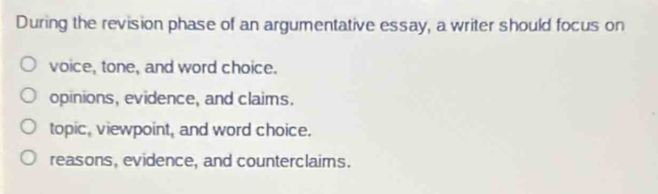 during the revision phase of an argumentative essay, a writer should focus on\nvoice, tone, and word choice.\nopinions, evidence, and claims.\ntopic, viewpoint, and word choice.\nreasons, evidence, and counterclaims.