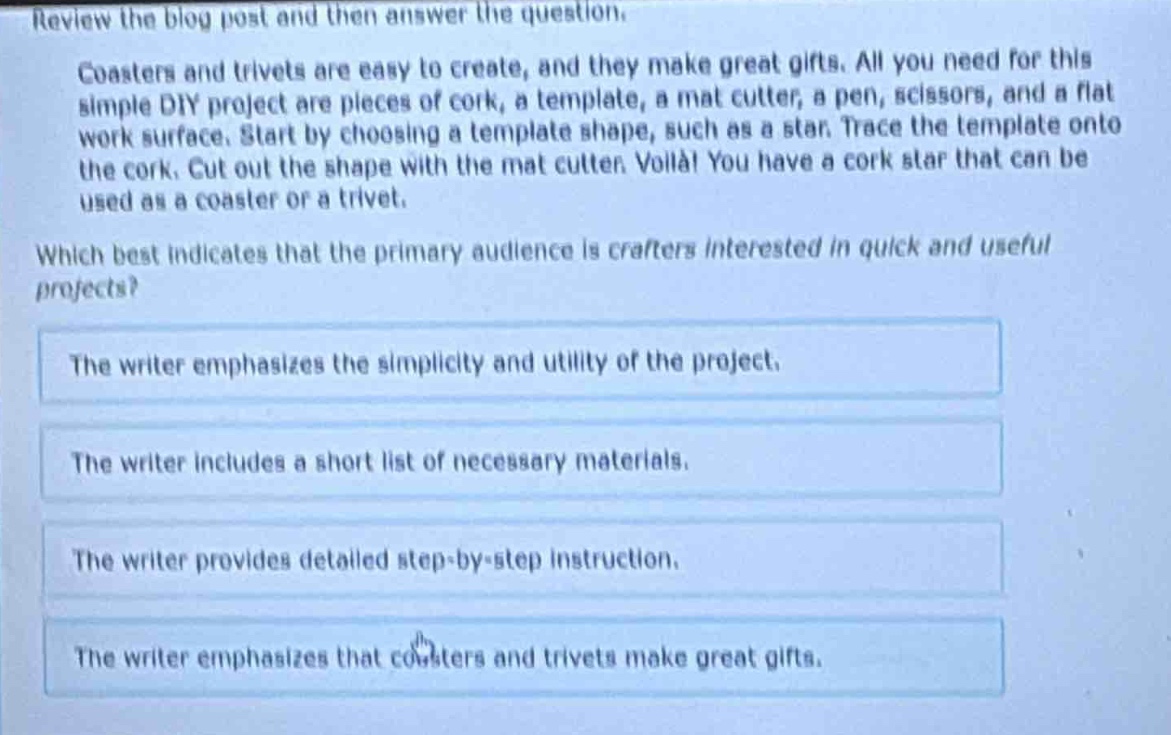 review the blog post and then answer the question. coasters and trivets are easy to create, and they make great gifts. all you need for this simple diy project are pieces of cork, a template, a mat cutter, a pen, scissors, and a flat work surface. start by choosing a template shape, such as a star. trace the template onto the cork. cut out the shape with the mat cutter. voilà! you have a cork star that can be used as a coaster or a trivet. which best indicates that the primary audience is crafters interested in quick and useful projects? the writer emphasizes the simplicity and utility of the project. the writer includes a short list of necessary materials. the writer provides detailed step - by - step instruction. the writer emphasizes that coasters and trivets make great gifts.