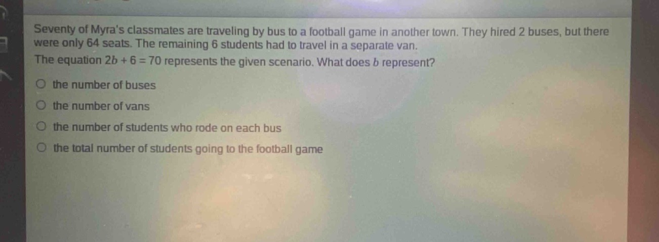 seventy of myras classmates are traveling by bus to a football game in another town. they hired 2 buses, but there were only 64 seats. the remaining 6 students had to travel in a separate van. the equation 2b + 6 = 70 represents the given scenario. what does b represent?\no the number of buses\no the number of vans\no the number of students who rode on each bus\no the total number of students going to the football game