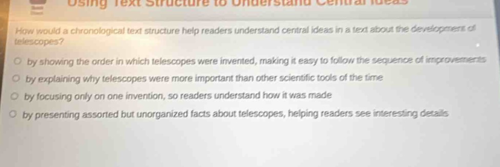 using text structure to understand central ideas\nhow would a chronological text structure help readers understand central ideas in a text about the development of telescopes?\nby showing the order in which telescopes were invented, making it easy to follow the sequence of improvements\nby explaining why telescopes were more important than other scientific tools of the time\nby focusing only on one invention, so readers understand how it was made\nby presenting assorted but unorganized facts about telescopes, helping readers see interesting details