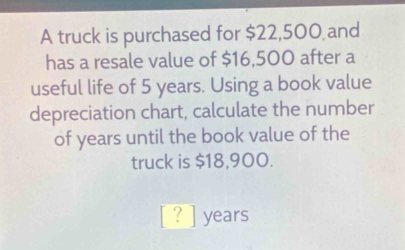 a truck is purchased for $22,500 and has a resale value of $16,500 after a useful life of 5 years. using a book value depreciation chart, calculate the number of years until the book value of the truck is $18,900.\n? years