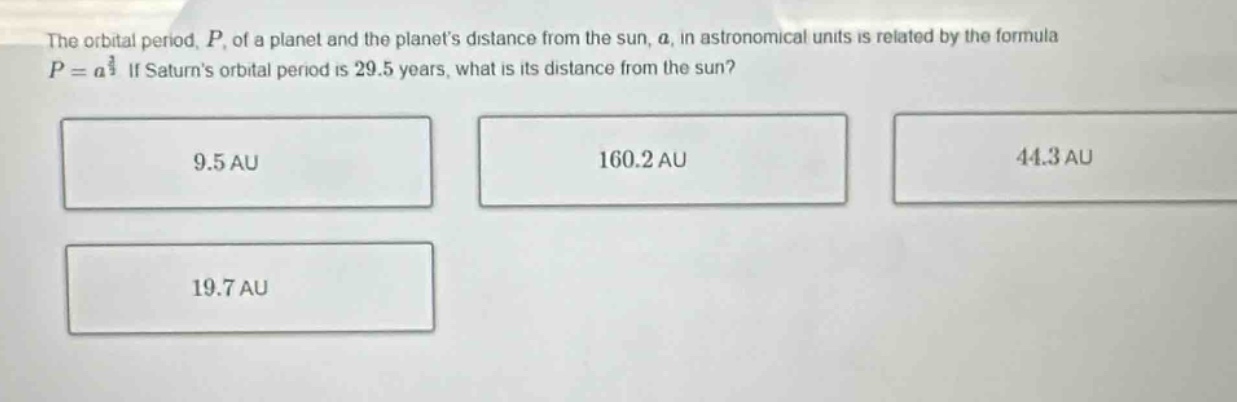 the orbital period, $p$, of a planet and the planets distance from the sun, $a$, in astronomical units is related by the formula $p = a^{\frac{3}{2}}$. if saturns orbital period is 29.5 years, what is its distance from the sun? 9.5 au 160.2 au 44.3 au 19.7 au