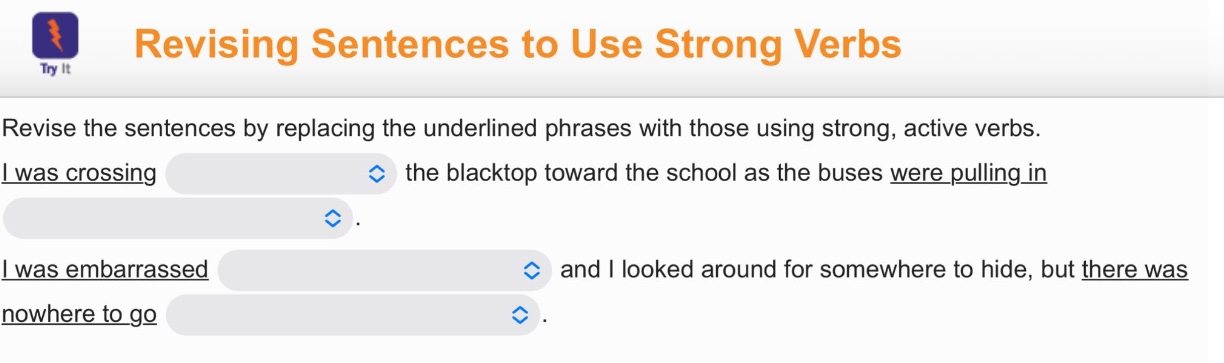 revising sentences to use strong verbs\nrevise the sentences by replacing the underlined phrases with those using strong, active verbs.\ni was crossing the blacktop toward the school as the buses were pulling in.\ni was embarrassed and i looked around for somewhere to hide, but there was nowhere to go.