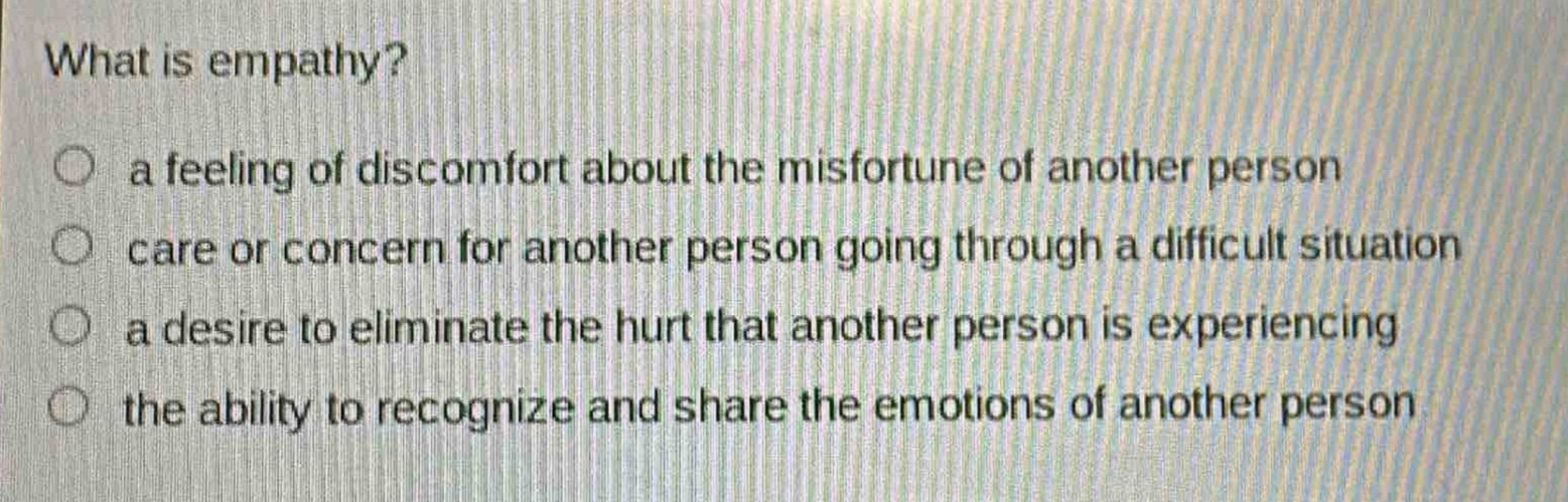 what is empathy?\n○ a feeling of discomfort about the misfortune of another person\n○ care or concern for another person going through a difficult situation\n○ a desire to eliminate the hurt that another person is experiencing\n○ the ability to recognize and share the emotions of another person
