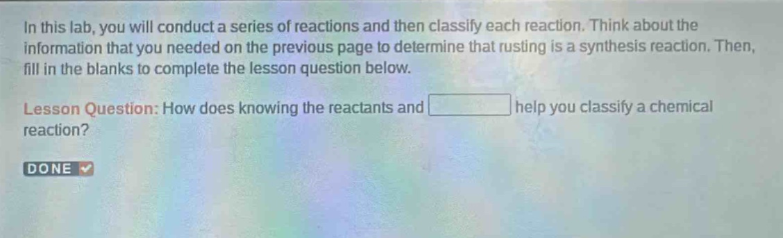 in this lab, you will conduct a series of reactions and then classify each reaction. think about the information that you needed on the previous page to determine that rusting is a synthesis reaction. then, fill in the blanks to complete the lesson question below. lesson question: how does knowing the reactants and help you classify a chemical reaction?