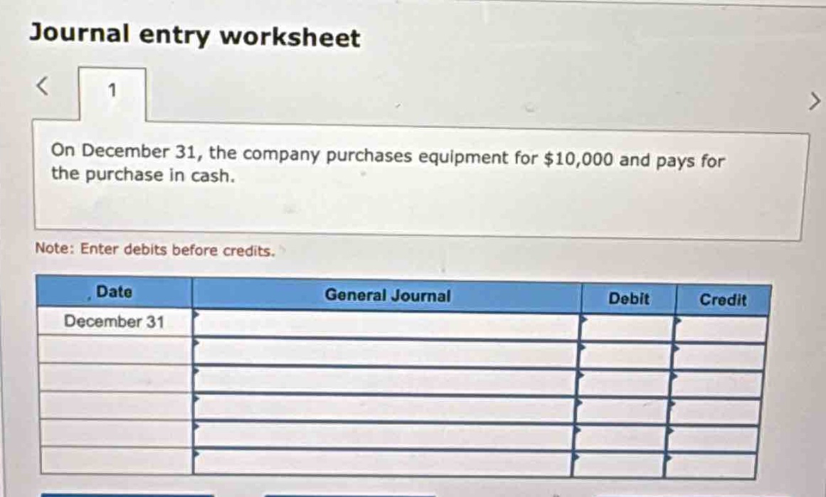 journal entry worksheet\n1\non december 31, the company purchases equipment for $10,000 and pays for the purchase in cash.\nnote: enter debits before credits.\ndate general journal debit credit\ndecember 31