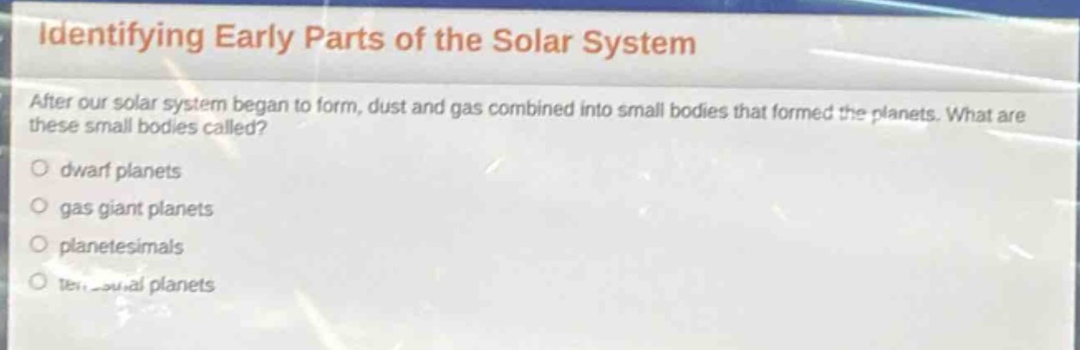identifying early parts of the solar system\nafter our solar system began to form, dust and gas combined into small bodies that formed the planets. what are these small bodies called?\n○ dwarf planets\n○ gas giant planets\n○ planetesimals\n○ terrestrial planets