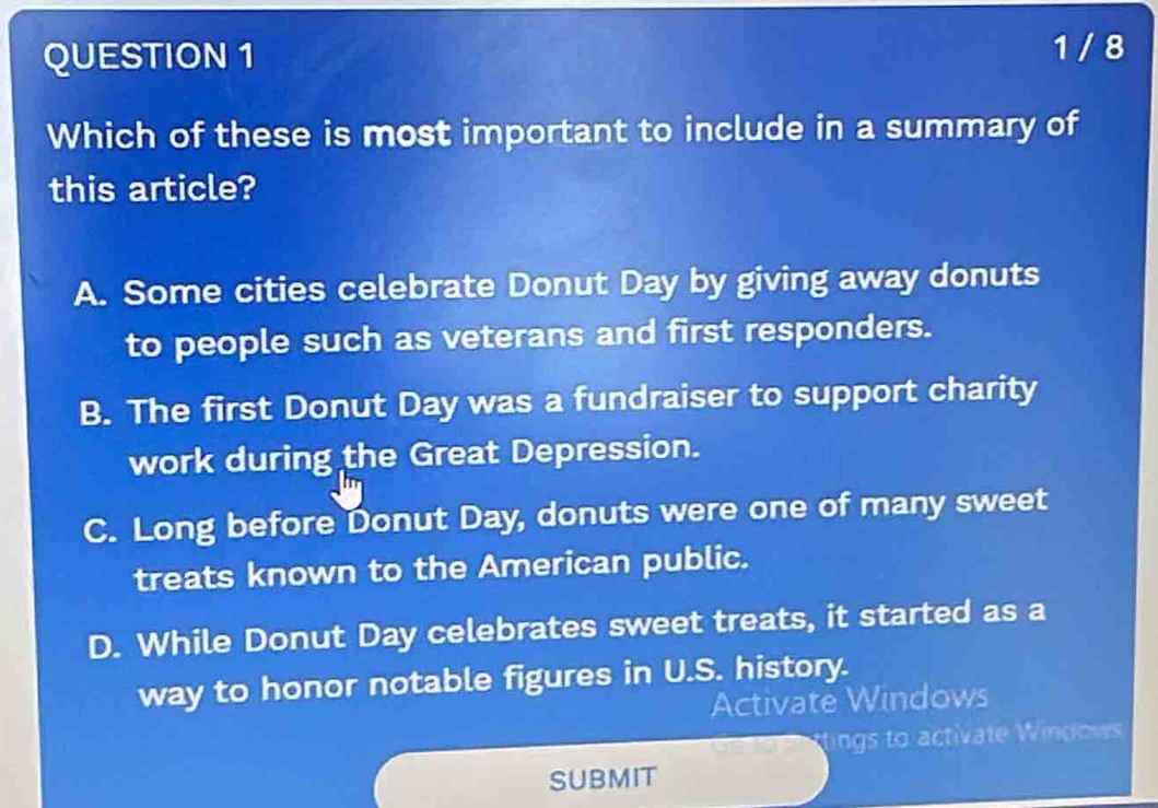 question 1\n1 / 8\nwhich of these is most important to include in a summary of this article?\na. some cities celebrate donut day by giving away donuts to people such as veterans and first responders.\nb. the first donut day was a fundraiser to support charity work during the great depression.\nc. long before donut day, donuts were one of many sweet treats known to the american public.\nd. while donut day celebrates sweet treats, it started as a way to honor notable figures in u.s. history.\nsubmit