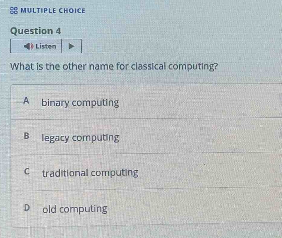 multiple choice\nquestion 4\nlisten\nwhat is the other name for classical computing?\na binary computing\nb legacy computing\nc traditional computing\nd old computing