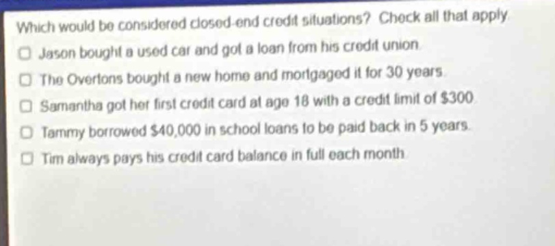 which would be considered closed - end credit situations? check all that apply. jason bought a used car and got a loan from his credit union. the overtons bought a new home and mortgaged it for 30 years. samantha got her first credit card at age 18 with a credit limit of $300. tammy borrowed $40,000 in school loans to be paid back in 5 years. tim always pays his credit card balance in full each month.
