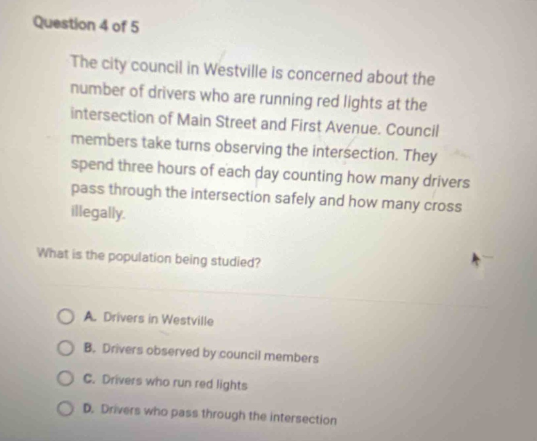 question 4 of 5\nthe city council in westville is concerned about the number of drivers who are running red lights at the intersection of main street and first avenue. council members take turns observing the intersection. they spend three hours of each day counting how many drivers pass through the intersection safely and how many cross illegally.\nwhat is the population being studied?\na. drivers in westville\nb. drivers observed by council members\nc. drivers who run red lights\nd. drivers who pass through the intersection