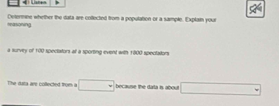 determine whether the data are collected from a population or a sample. explain your reasoning.\n a survey of 100 spectators at a sporting event with 1800 spectators\n the data are collected from a blank because the data is about blank