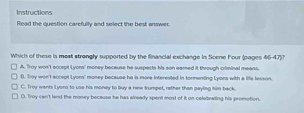 instructions\nread the question carefully and select the best answer.\nwhich of these is most strongly supported by the financial exchange in scene four (pages 46 - 47)?\na. troy wont accept lyons money because he suspects his son earned it through criminal means.\nb. troy wont accept lyons money because he is more interested in tormenting lyons with a life lesson.\nc. troy wants lyons to use his money to buy a new trumpet, rather than paying him back.\nd. troy cant lend the money because he has already spent most of it on celebrating his promotion.
