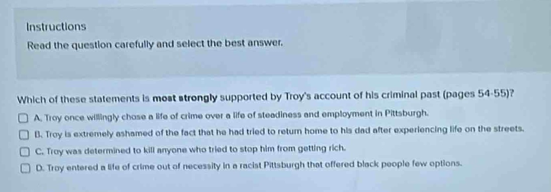 instructions\nread the question carefully and select the best answer.\nwhich of these statements is most strongly supported by troys account of his criminal past (pages 54 - 55)?\na. troy once willingly chose a life of crime over a life of steadiness and employment in pittsburgh.\nb. troy is extremely ashamed of the fact that he had tried to return home to his dad after experiencing life on the streets.\nc. troy was determined to kill anyone who tried to stop him from getting rich.\nd. troy entered a life of crime out of necessity in a racist pittsburgh that offered black people few options.