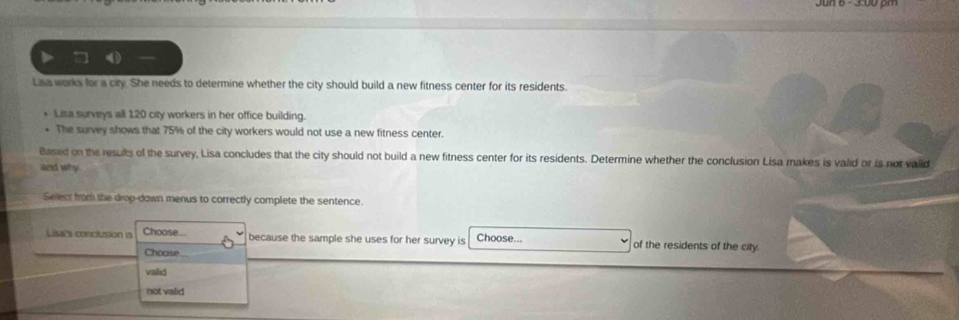 lisa works for a city. she needs to determine whether the city should build a new fitness center for its residents. lisa surveys all 120 city workers in her office building. the survey shows that 75% of the city workers would not use a new fitness center. based on the results of the survey, lisa concludes that the city should not build a new fitness center for its residents. determine whether the conclusion lisa makes is valid or is not valid and why. select from the drop - down menus to correctly complete the sentence. lisas conclusion is choose because the sample she uses for her survey is choose of the residents of the city.