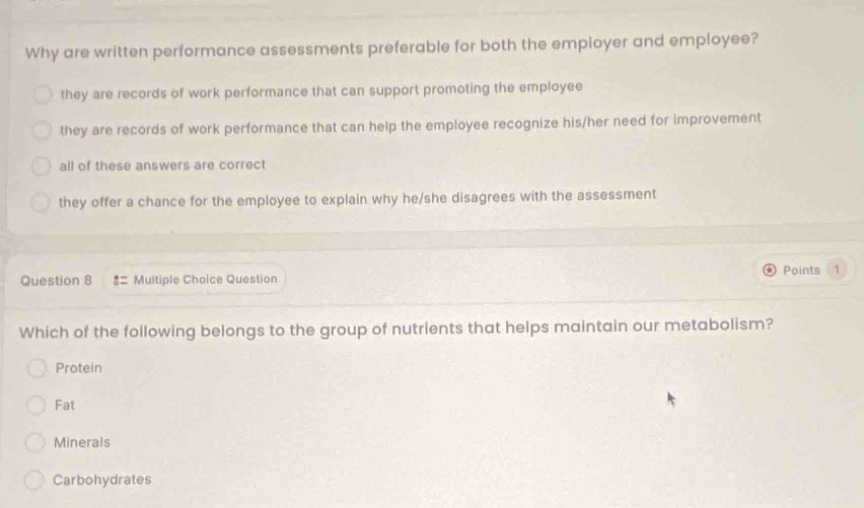 why are written performance assessments preferable for both the employer and employee?\n they are records of work performance that can support promoting the employee\n they are records of work performance that can help the employee recognize his/her need for improvement\n all of these answers are correct\n they offer a chance for the employee to explain why he/she disagrees with the assessment\nquestion 8 :: multiple choice question\nwhich of the following belongs to the group of nutrients that helps maintain our metabolism?\n protein\n fat\n minerals\n carbohydrates