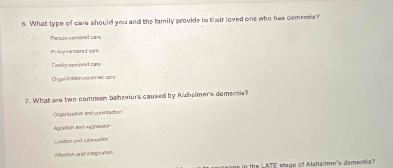 6. what type of care should you and the family provide to their loved one who has dementia?\nperson - centered care\npolicy - centered care\nfamily - centered care\norganization - centered care\n7. what are two common behaviors caused by alzheimers dementia?\norganization and construction\nagitation and aggression\ncaution and connection\naffection and imagination