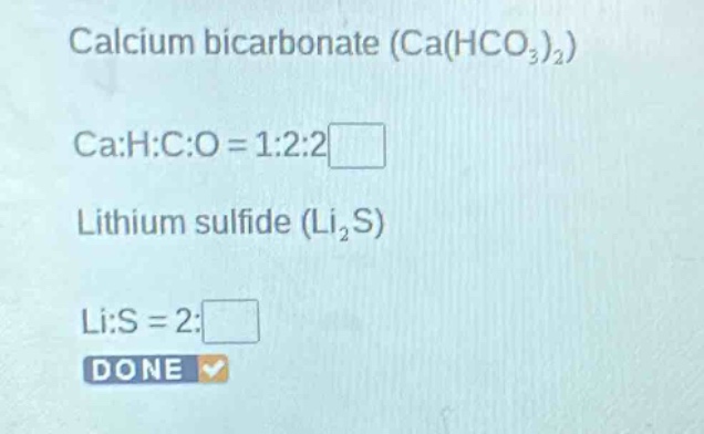 calcium bicarbonate (ca(hco₃)₂)\nca:h:c:o = 1:2:2\nlithium sulfide (li₂s)\nli:s = 2: