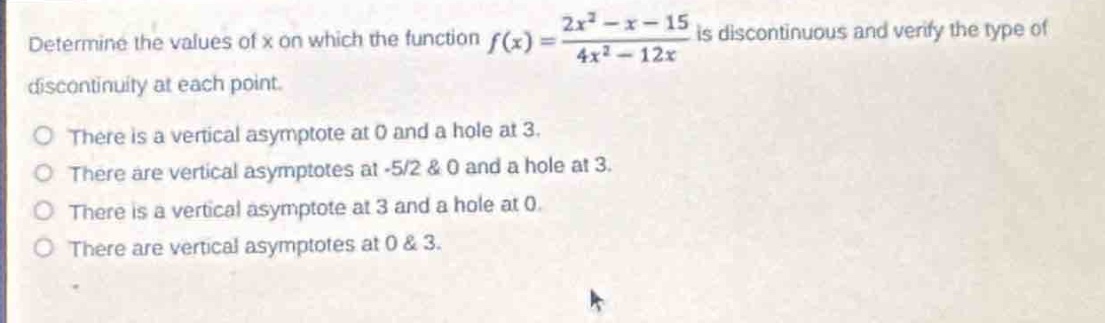 determine the values of x on which the function $f(x)=\frac{2x^{2}-x - 15}{4x^{2}-12x}$ is discontinuous and verify the type of discontinuity at each point.\nthere is a vertical asymptote at 0 and a hole at 3.\nthere are vertical asymptotes at -5/2 & 0 and a hole at 3.\nthere is a vertical asymptote at 3 and a hole at 0.\nthere are vertical asymptotes at 0 & 3.