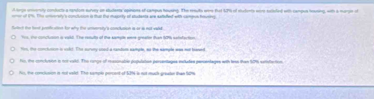 a large university conducts a random survey on students opinions of campus housing. the results were that 53% of students were satisfied with campus housing, with a margin of error of 4%. the universitys conclusion is that the majority of students are satisfied with campus housing. select the best justification for why the universitys conclusion is or is not valid. yes, the conclusion is valid. the results of the sample were greater than 50% satisfaction. yes, the conclusion is valid. the survey used a random sample, so the sample was not biased. no, the conclusion is not valid. the range of reasonable population percentages includes percentages with less than 50% satisfaction. no, the conclusion is not valid. the sample percent of 53% is not much greater than 50%.