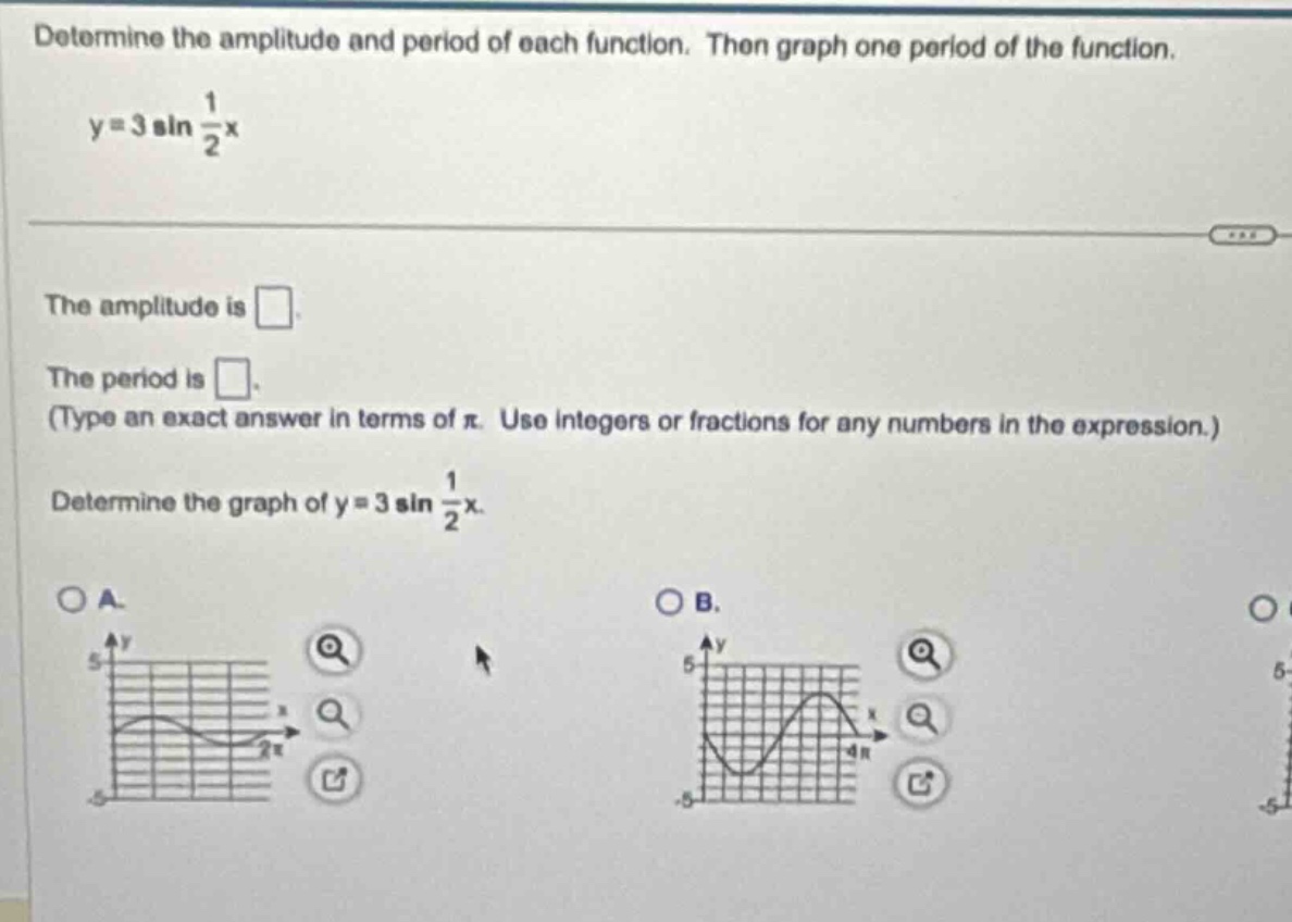 determine the amplitude and period of each function. then graph one period of the function.\ny = 3 sin $\frac{1}{2}$x\nthe amplitude is \nthe period is \n(type an exact answer in terms of $pi$. use integers or fractions for any numbers in the expression.)\ndetermine the graph of y = 3 sin $\frac{1}{2}$x.