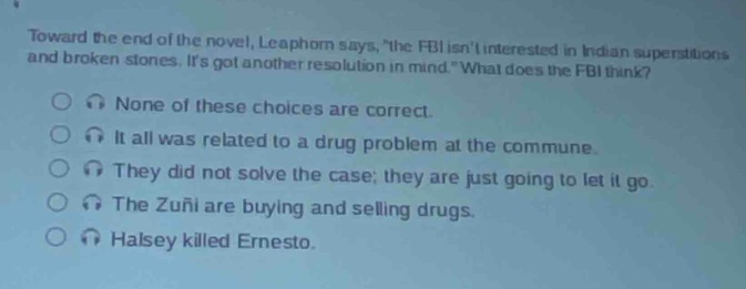 toward the end of the novel, leaphorn says, \the fbi isnt interested in indian superstitions and broken stones. its got another resolution in mind.\ what does the fbi think?\nnone of these choices are correct.\nit all was related to a drug problem at the commune.\nthey did not solve the case; they are just going to let it go.\nthe zuni are buying and selling drugs.\nhalsey killed ernesto.