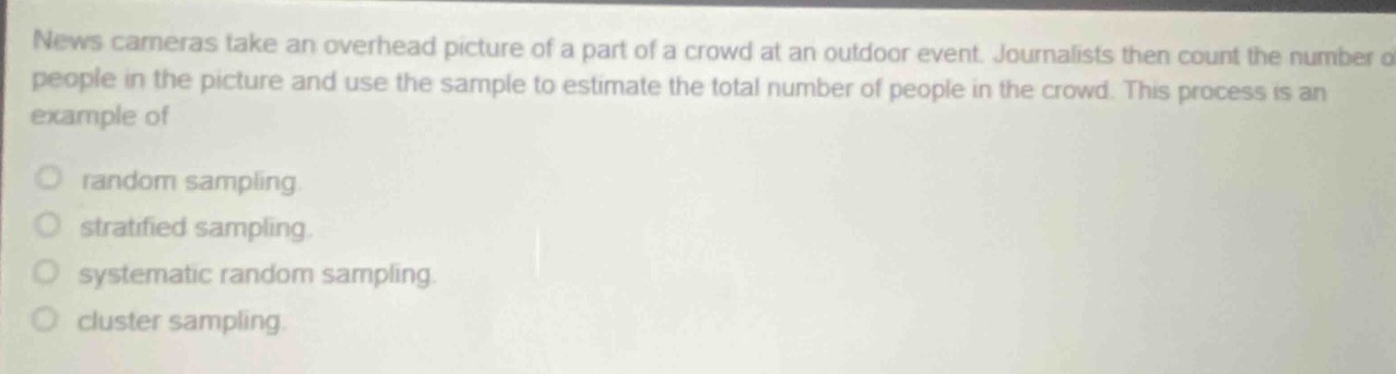news cameras take an overhead picture of a part of a crowd at an outdoor event. journalists then count the number of people in the picture and use the sample to estimate the total number of people in the crowd. this process is an example of\nrandom sampling\nstratified sampling\nsystematic random sampling\ncluster sampling