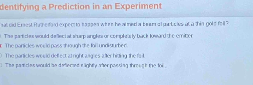 identifying a prediction in an experiment\nwhat did ernest rutherford expect to happen when he aimed a beam of particles at a thin gold foil?\nthe particles would deflect at sharp angles or completely back toward the emitter.\nthe particles would pass through the foil undisturbed.\nthe particles would deflect at right angles after hitting the foil.\nthe particles would be deflected slightly after passing through the foil.