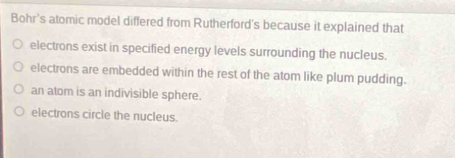 bohrs atomic model differed from rutherfords because it explained that\no electrons exist in specified energy levels surrounding the nucleus.\no electrons are embedded within the rest of the atom like plum pudding.\no an atom is an indivisible sphere.\no electrons circle the nucleus.