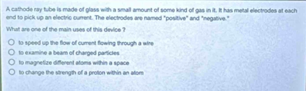 a cathode ray tube is made of glass with a small amount of some kind of gas in it. it has metal electrodes at each end to pick up an electric current. the electrodes are named \positive\ and \negative\. what are one of the main uses of this device?\n○ to speed up the flow of current flowing through a wire\n○ to examine a beam of charged particles\n○ to magnetize different atoms within a space\n○ to change the strength of a proton within an atom