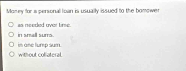 money for a personal loan is usually issued to the borrower\no as needed over time.\no in small sums.\no in one lump sum.\no without collateral.