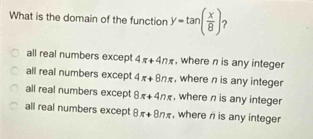 what is the domain of the function $y = \tanleft(\frac{x}{8}\right)$?\nall real numbers except $4pi + 4npi$, where $n$ is any integer\nall real numbers except $4pi+8npi$, where $n$ is any integer\nall real numbers except $8pi + 4npi$, where $n$ is any integer\nall real numbers except $8pi+8npi$, where $n$ is any integer
