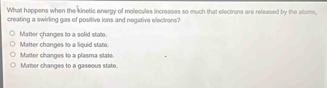 what happens when the kinetic energy of molecules increases so much that electrons are released by the atoms, creating a swirling gas of positive ions and negative electrons?\no matter changes to a solid state.\no matter changes to a liquid state.\no matter changes to a plasma state.\no matter changes to a gaseous state.
