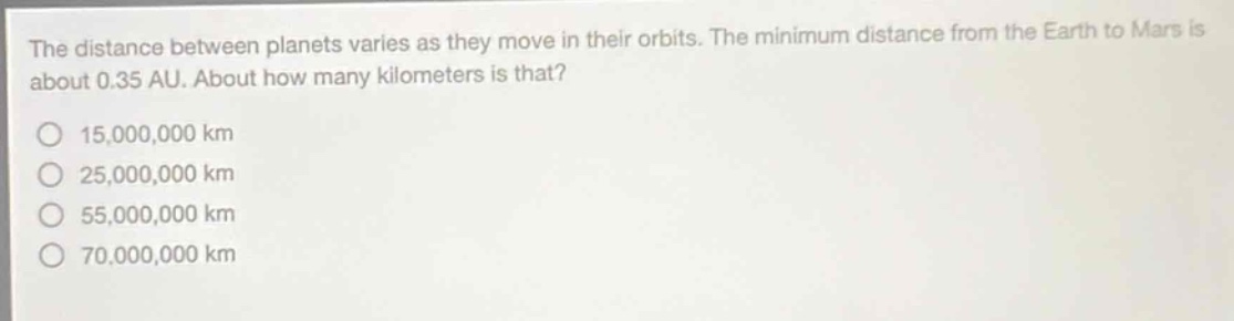 the distance between planets varies as they move in their orbits. the minimum distance from the earth to mars is about 0.35 au. about how many kilometers is that?\no 15,000,000 km\no 25,000,000 km\no 55,000,000 km\no 70,000,000 km