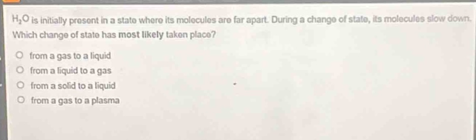 h₂o is initially present in a state where its molecules are far apart. during a change of state, its molecules slow down. which change of state has most likely taken place?\no from a gas to a liquid\no from a liquid to a gas\no from a solid to a liquid\no from a gas to a plasma