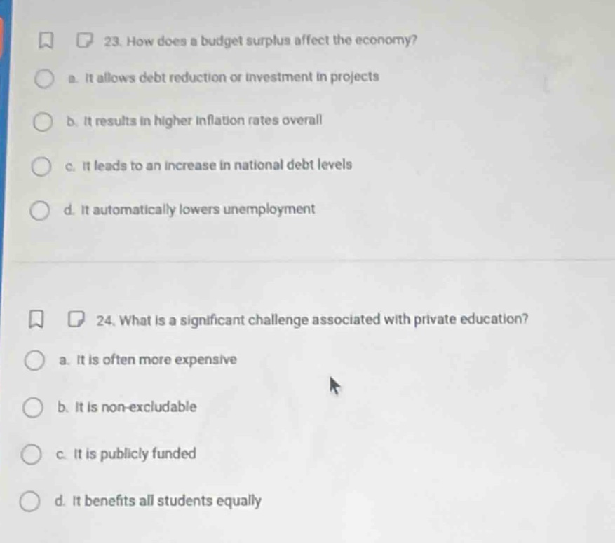 23. how does a budget surplus affect the economy?\n a. it allows debt reduction or investment in projects\n b. it results in higher inflation rates overall\n c. it leads to an increase in national debt levels\n d. it automatically lowers unemployment\n\n24. what is a significant challenge associated with private education?\n a. it is often more expensive\n b. it is non - excludable\n c. it is publicly funded\n d. it benefits all students equally