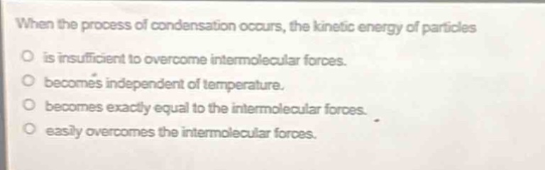 when the process of condensation occurs, the kinetic energy of particles\no is insufficient to overcome intermolecular forces.\no becomes independent of temperature.\no becomes exactly equal to the intermolecular forces.\no easily overcomes the intermolecular forces.